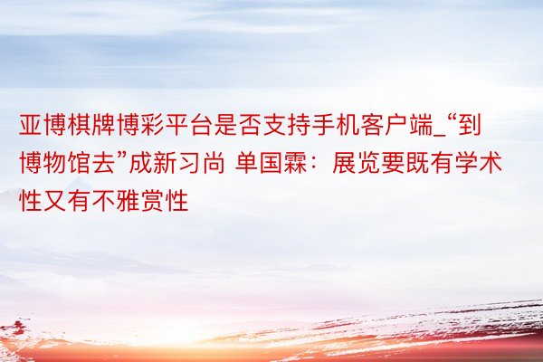 亚博棋牌博彩平台是否支持手机客户端_“到博物馆去”成新习尚 单国霖：展览要既有学术性又有不雅赏性