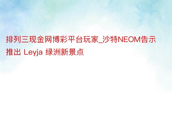 排列三现金网博彩平台玩家_沙特NEOM告示推出 Leyja 绿洲新景点