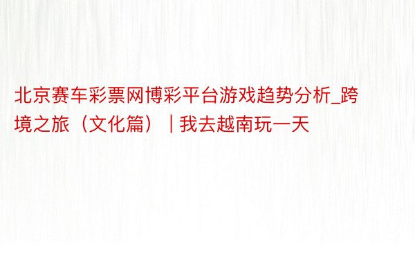 北京赛车彩票网博彩平台游戏趋势分析_跨境之旅（文化篇） | 我去越南玩一天