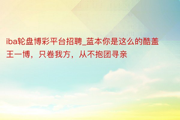 iba轮盘博彩平台招聘_蓝本你是这么的酷盖王一博，只卷我方，从不抱团寻亲