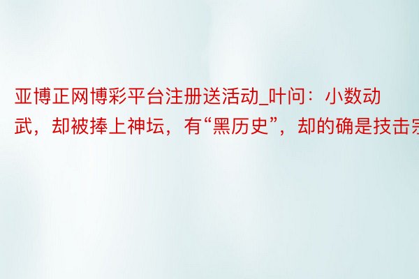 亚博正网博彩平台注册送活动_叶问：小数动武，却被捧上神坛，有“黑历史”，却的确是技击宗匠