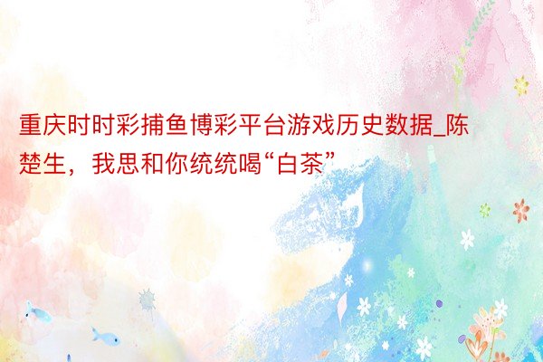 重庆时时彩捕鱼博彩平台游戏历史数据_陈楚生，我思和你统统喝“白茶”