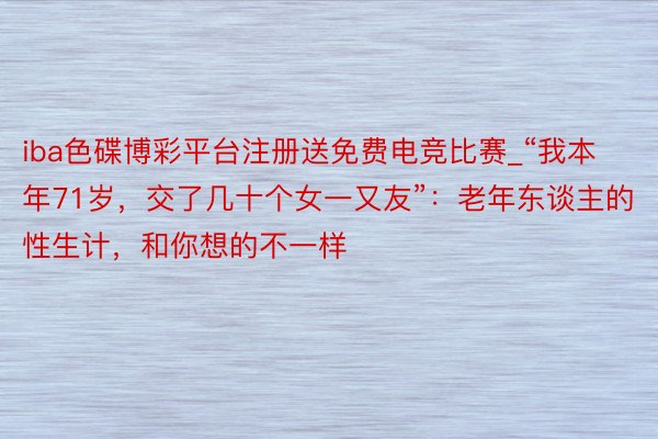 iba色碟博彩平台注册送免费电竞比赛_“我本年71岁，交了几十个女一又友”：老年东谈主的性生计，和你想的不一样