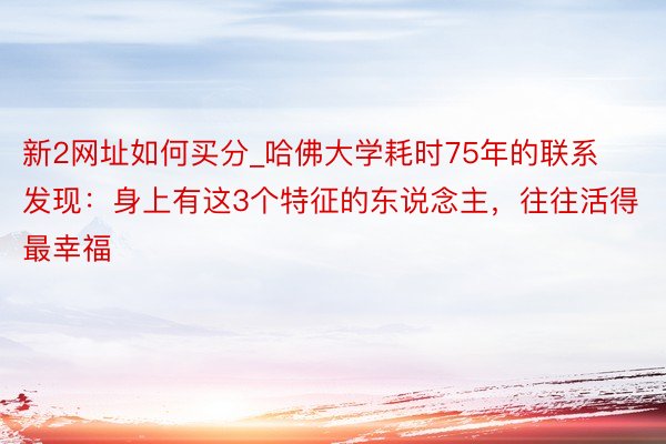 新2网址如何买分_哈佛大学耗时75年的联系发现：身上有这3个特征的东说念主，往往活得最幸福