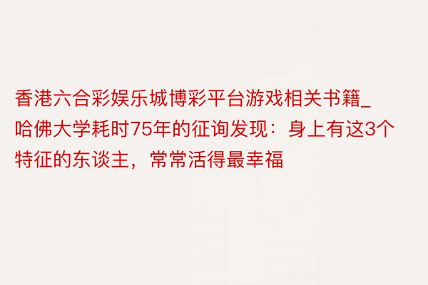 香港六合彩娱乐城博彩平台游戏相关书籍_哈佛大学耗时75年的征询发现：身上有这3个特征的东谈主，常常活得最幸福