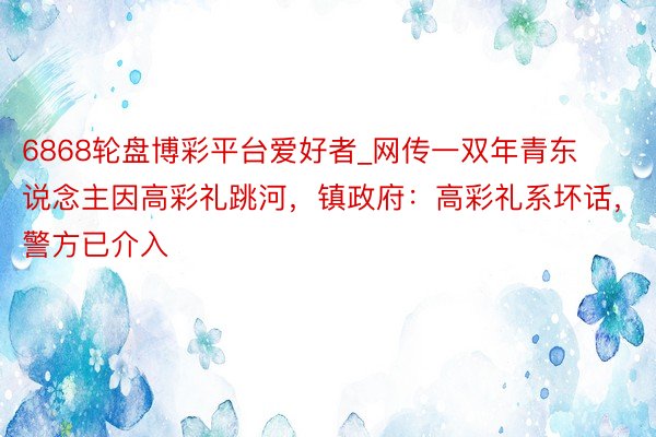 6868轮盘博彩平台爱好者_网传一双年青东说念主因高彩礼跳河,镇政府:高彩礼系坏话,警方已介入