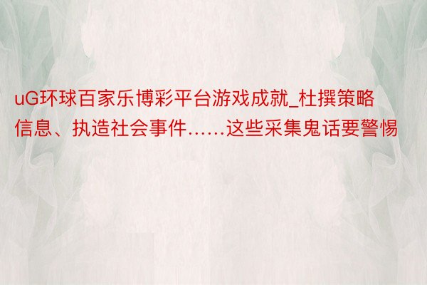 uG环球百家乐博彩平台游戏成就_杜撰策略信息、执造社会事件……这些采集鬼话要警惕