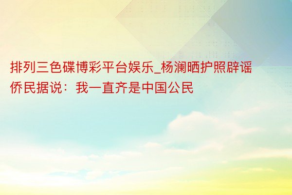 排列三色碟博彩平台娱乐_杨澜晒护照辟谣侨民据说:我一直齐是中国公民