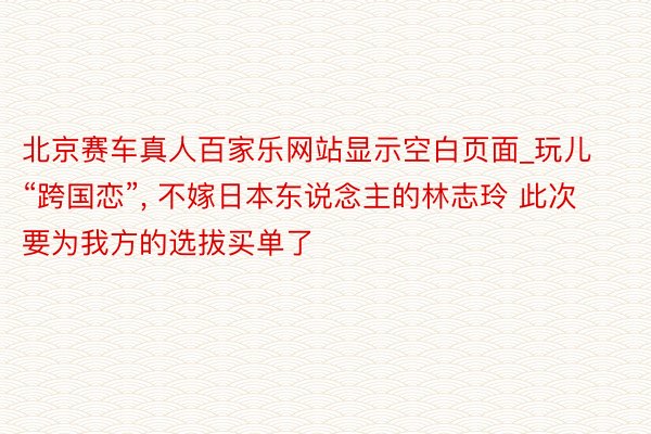 北京赛车真人百家乐网站显示空白页面_玩儿“跨国恋”， 不嫁日本东说念主的林志玲 此次要为我方的选拔买单了
