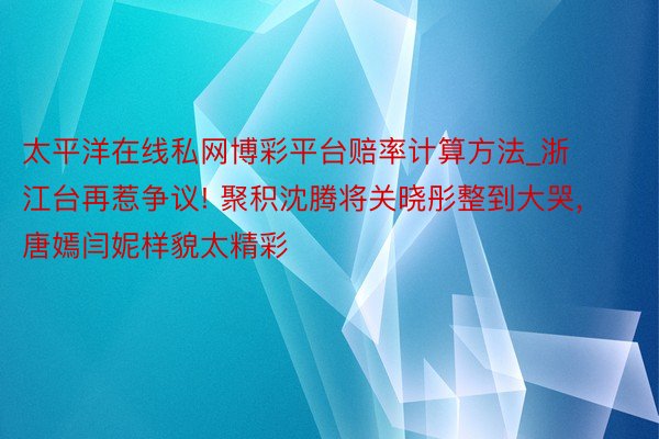 太平洋在线私网博彩平台赔率计算方法_浙江台再惹争议! 聚积沈腾将关晓彤整到大哭， 唐嫣闫妮样貌太精彩