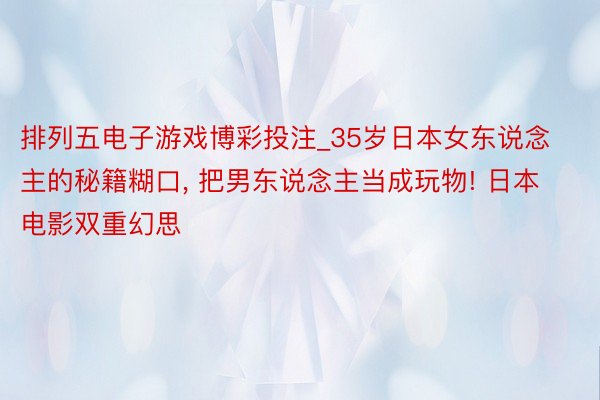 排列五电子游戏博彩投注_35岁日本女东说念主的秘籍糊口， 把男东说念主当成玩物! 日本电影双重幻思