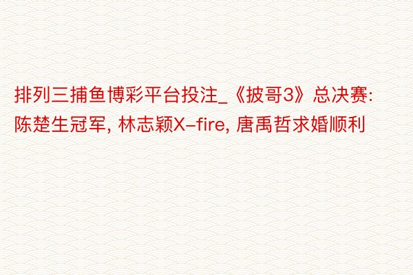 排列三捕鱼博彩平台投注_《披哥3》总决赛: 陈楚生冠军， 林志颖X-fire， 唐禹哲求婚顺利