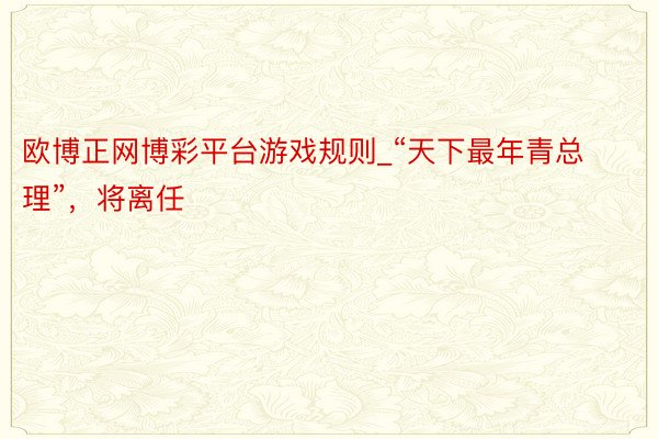 欧博正网博彩平台游戏规则_“天下最年青总理”，将离任