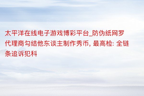 太平洋在线电子游戏博彩平台_防伪纸网罗代理商勾结他东谈主制作秀币， 最高检: 全链条追诉犯科