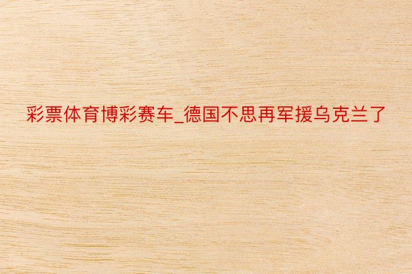 彩票体育博彩赛车_德国不思再军援乌克兰了