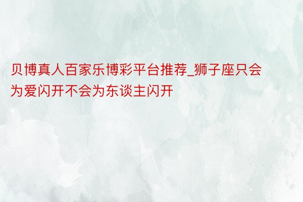 贝博真人百家乐博彩平台推荐_狮子座只会为爱闪开不会为东谈主闪开